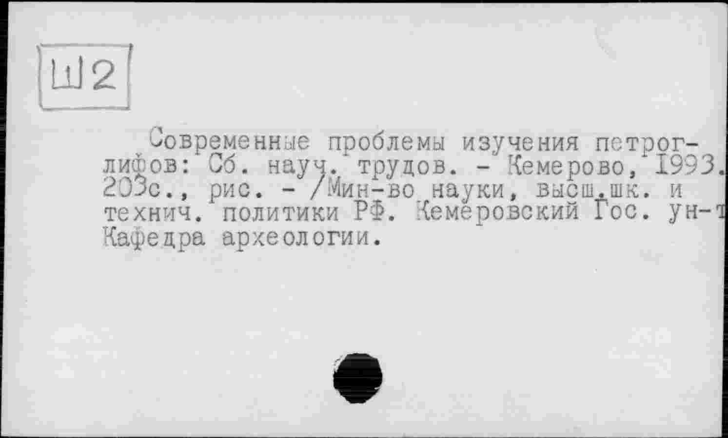 ﻿Современные проблемы изучения петроглифов: Сб. науч, трудов. - Кемерово, 1993 203с., рис. - /Мин-во науки, высш.шк. и технич. политики РФ. Кемеровский Гос. ун-Кафедра археологии.